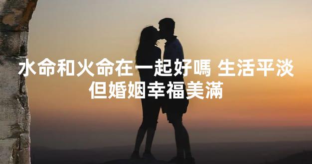 水命和火命在一起好嗎 生活平淡但婚姻幸福美滿